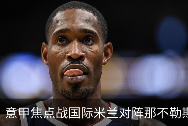 意甲焦点战国际米兰对阵那不勒斯：各方预测与分析